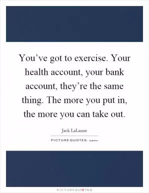 You’ve got to exercise. Your health account, your bank account, they’re the same thing. The more you put in, the more you can take out Picture Quote #1