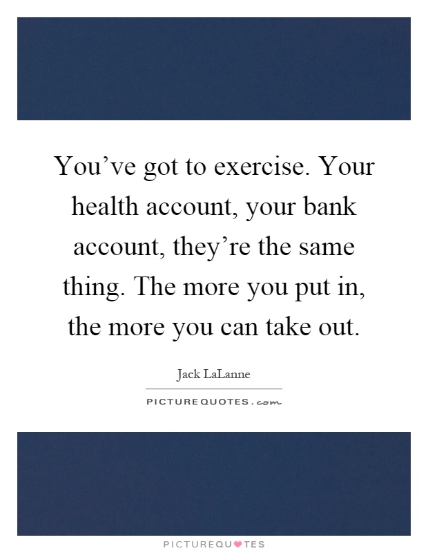 You've got to exercise. Your health account, your bank account, they're the same thing. The more you put in, the more you can take out Picture Quote #1