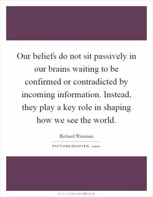 Our beliefs do not sit passively in our brains waiting to be confirmed or contradicted by incoming information. Instead, they play a key role in shaping how we see the world Picture Quote #1