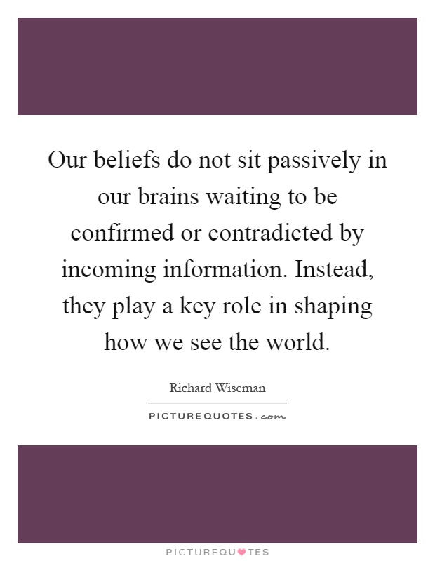 Our beliefs do not sit passively in our brains waiting to be confirmed or contradicted by incoming information. Instead, they play a key role in shaping how we see the world Picture Quote #1