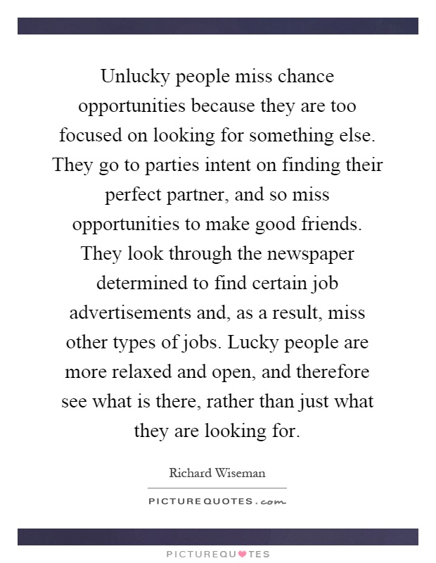 Unlucky people miss chance opportunities because they are too focused on looking for something else. They go to parties intent on finding their perfect partner, and so miss opportunities to make good friends. They look through the newspaper determined to find certain job advertisements and, as a result, miss other types of jobs. Lucky people are more relaxed and open, and therefore see what is there, rather than just what they are looking for Picture Quote #1