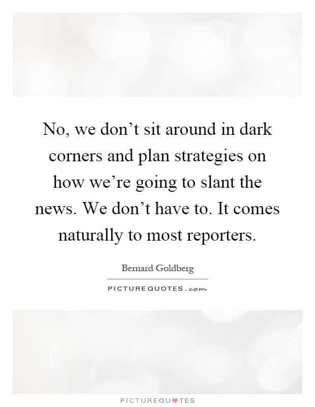No, we don't sit around in dark corners and plan strategies on how we're going to slant the news. We don't have to. It comes naturally to most reporters Picture Quote #1