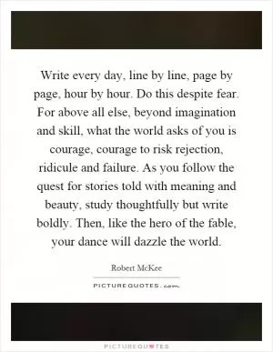 Write every day, line by line, page by page, hour by hour. Do this despite fear. For above all else, beyond imagination and skill, what the world asks of you is courage, courage to risk rejection, ridicule and failure. As you follow the quest for stories told with meaning and beauty, study thoughtfully but write boldly. Then, like the hero of the fable, your dance will dazzle the world Picture Quote #1