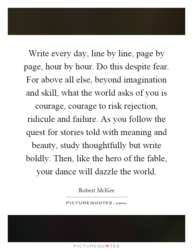 Write every day, line by line, page by page, hour by hour. Do this despite fear. For above all else, beyond imagination and skill, what the world asks of you is courage, courage to risk rejection, ridicule and failure. As you follow the quest for stories told with meaning and beauty, study thoughtfully but write boldly. Then, like the hero of the fable, your dance will dazzle the world Picture Quote #1