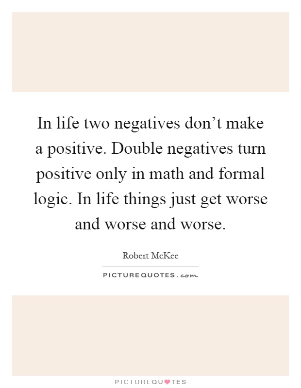 In life two negatives don't make a positive. Double negatives turn positive only in math and formal logic. In life things just get worse and worse and worse Picture Quote #1