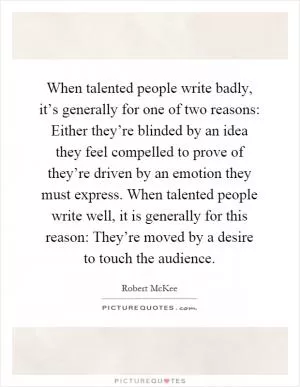 When talented people write badly, it’s generally for one of two reasons: Either they’re blinded by an idea they feel compelled to prove of they’re driven by an emotion they must express. When talented people write well, it is generally for this reason: They’re moved by a desire to touch the audience Picture Quote #1