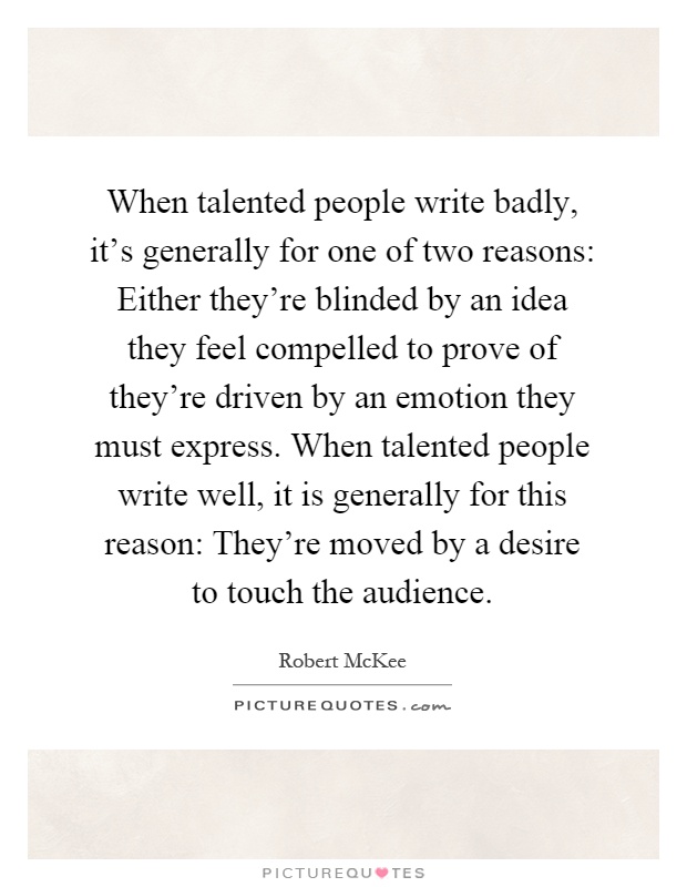 When talented people write badly, it's generally for one of two reasons: Either they're blinded by an idea they feel compelled to prove of they're driven by an emotion they must express. When talented people write well, it is generally for this reason: They're moved by a desire to touch the audience Picture Quote #1