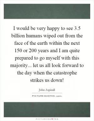 I would be very happy to see 3.5 billion humans wiped out from the face of the earth within the next 150 or 200 years and I am quite prepared to go myself with this majority... let us all look forward to the day when the catastrophe strikes us down! Picture Quote #1