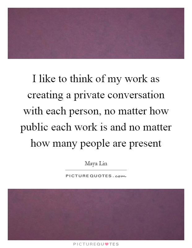 I like to think of my work as creating a private conversation with each person, no matter how public each work is and no matter how many people are present Picture Quote #1