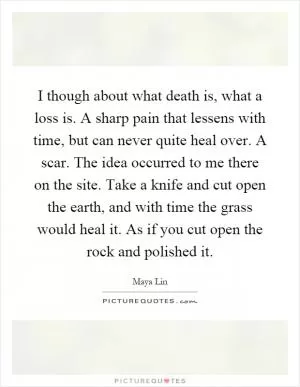 I though about what death is, what a loss is. A sharp pain that lessens with time, but can never quite heal over. A scar. The idea occurred to me there on the site. Take a knife and cut open the earth, and with time the grass would heal it. As if you cut open the rock and polished it Picture Quote #1