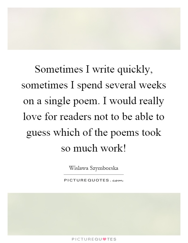 Sometimes I write quickly, sometimes I spend several weeks on a single poem. I would really love for readers not to be able to guess which of the poems took so much work! Picture Quote #1