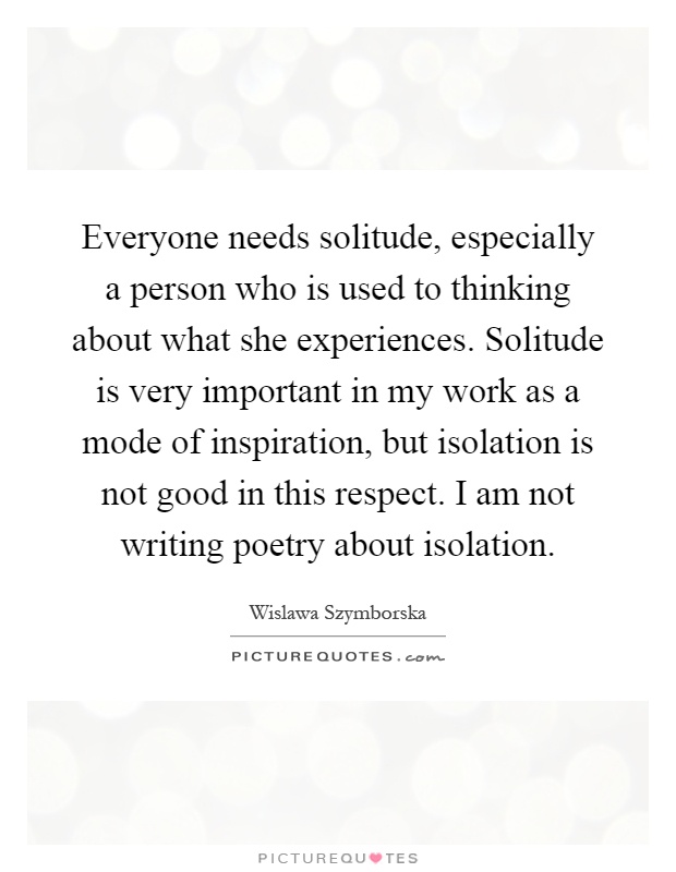 Everyone needs solitude, especially a person who is used to thinking about what she experiences. Solitude is very important in my work as a mode of inspiration, but isolation is not good in this respect. I am not writing poetry about isolation Picture Quote #1