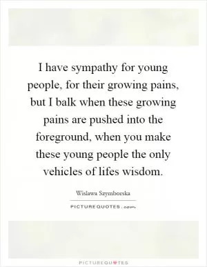 I have sympathy for young people, for their growing pains, but I balk when these growing pains are pushed into the foreground, when you make these young people the only vehicles of lifes wisdom Picture Quote #1