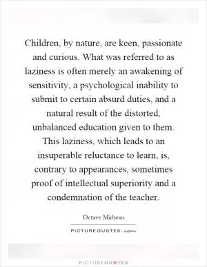 Children, by nature, are keen, passionate and curious. What was referred to as laziness is often merely an awakening of sensitivity, a psychological inability to submit to certain absurd duties, and a natural result of the distorted, unbalanced education given to them. This laziness, which leads to an insuperable reluctance to learn, is, contrary to appearances, sometimes proof of intellectual superiority and a condemnation of the teacher Picture Quote #1
