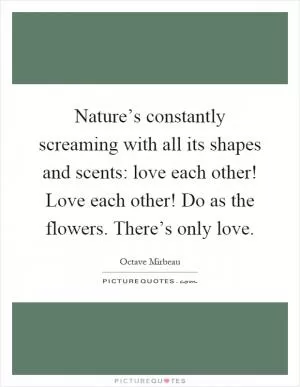 Nature’s constantly screaming with all its shapes and scents: love each other! Love each other! Do as the flowers. There’s only love Picture Quote #1