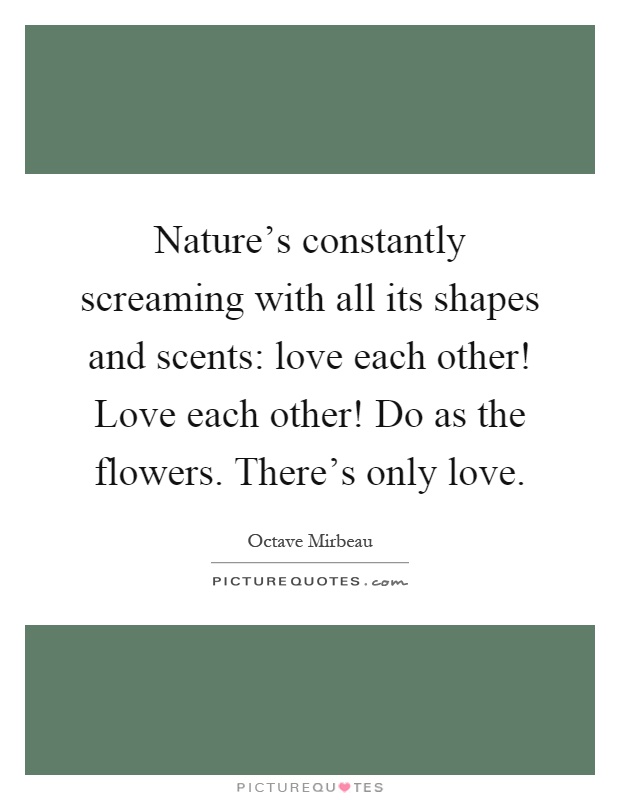 Nature's constantly screaming with all its shapes and scents: love each other! Love each other! Do as the flowers. There's only love Picture Quote #1