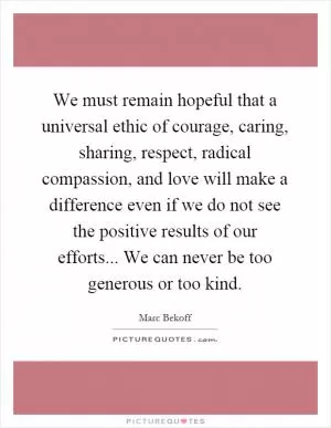 We must remain hopeful that a universal ethic of courage, caring, sharing, respect, radical compassion, and love will make a difference even if we do not see the positive results of our efforts... We can never be too generous or too kind Picture Quote #1