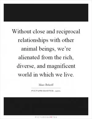 Without close and reciprocal relationships with other animal beings, we’re alienated from the rich, diverse, and magnificent world in which we live Picture Quote #1
