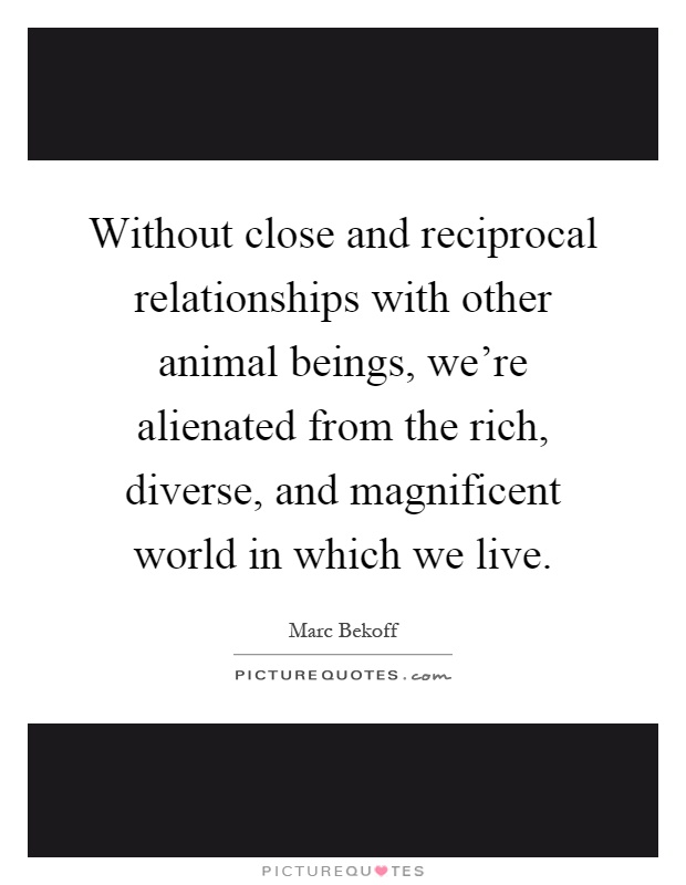 Without close and reciprocal relationships with other animal beings, we're alienated from the rich, diverse, and magnificent world in which we live Picture Quote #1