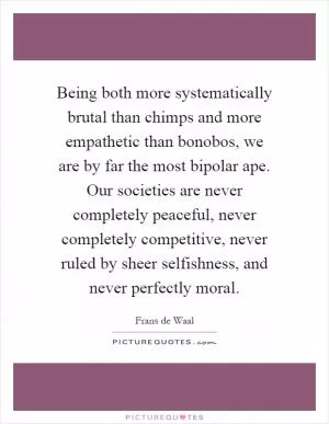 Being both more systematically brutal than chimps and more empathetic than bonobos, we are by far the most bipolar ape. Our societies are never completely peaceful, never completely competitive, never ruled by sheer selfishness, and never perfectly moral Picture Quote #1