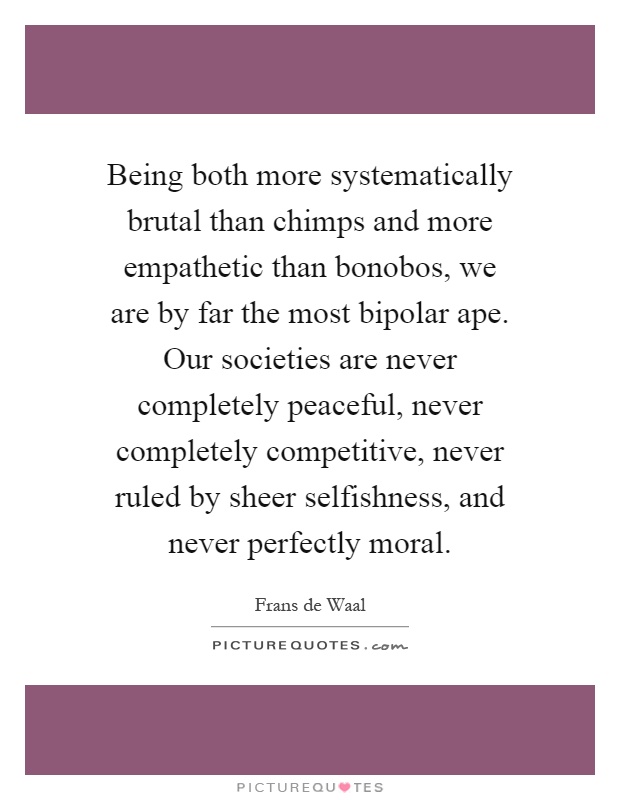 Being both more systematically brutal than chimps and more empathetic than bonobos, we are by far the most bipolar ape. Our societies are never completely peaceful, never completely competitive, never ruled by sheer selfishness, and never perfectly moral Picture Quote #1