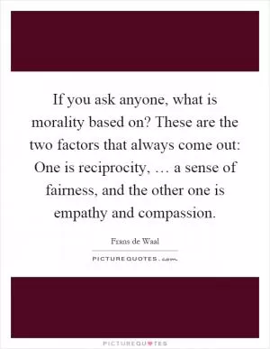 If you ask anyone, what is morality based on? These are the two factors that always come out: One is reciprocity, … a sense of fairness, and the other one is empathy and compassion Picture Quote #1