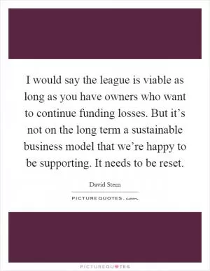 I would say the league is viable as long as you have owners who want to continue funding losses. But it’s not on the long term a sustainable business model that we’re happy to be supporting. It needs to be reset Picture Quote #1