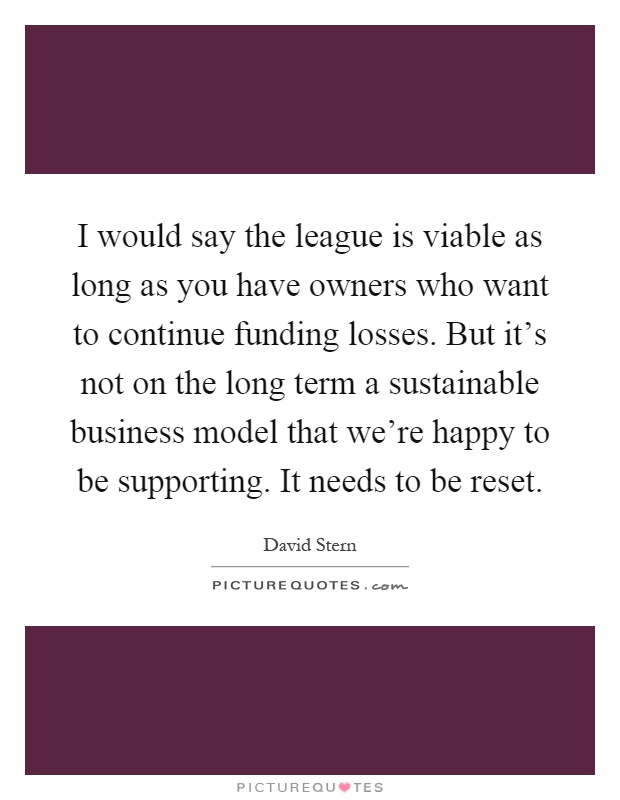 I would say the league is viable as long as you have owners who want to continue funding losses. But it's not on the long term a sustainable business model that we're happy to be supporting. It needs to be reset Picture Quote #1