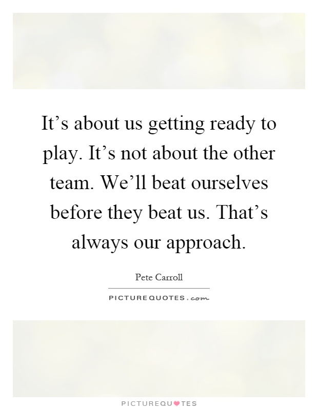 It's about us getting ready to play. It's not about the other team. We'll beat ourselves before they beat us. That's always our approach Picture Quote #1