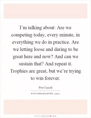 I’m talking about: Are we competing today, every minute, in everything we do in practice. Are we letting loose and daring to be great here and now? And can we sustain that? And repeat it. Trophies are great, but we’re trying to win forever Picture Quote #1
