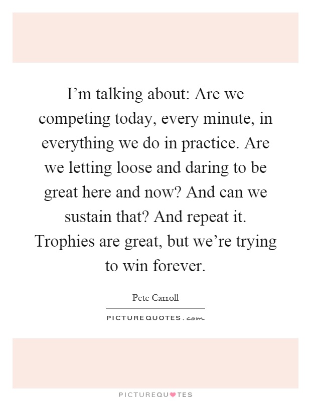 I'm talking about: Are we competing today, every minute, in everything we do in practice. Are we letting loose and daring to be great here and now? And can we sustain that? And repeat it. Trophies are great, but we're trying to win forever Picture Quote #1