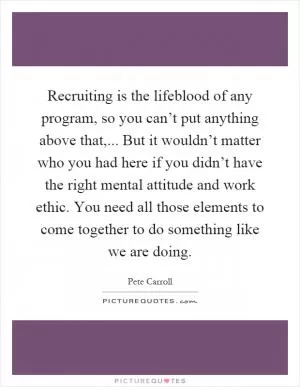 Recruiting is the lifeblood of any program, so you can’t put anything above that,... But it wouldn’t matter who you had here if you didn’t have the right mental attitude and work ethic. You need all those elements to come together to do something like we are doing Picture Quote #1