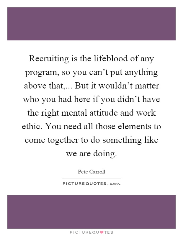 Recruiting is the lifeblood of any program, so you can't put anything above that,... But it wouldn't matter who you had here if you didn't have the right mental attitude and work ethic. You need all those elements to come together to do something like we are doing Picture Quote #1