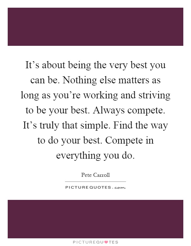 It's about being the very best you can be. Nothing else matters as long as you're working and striving to be your best. Always compete. It's truly that simple. Find the way to do your best. Compete in everything you do Picture Quote #1