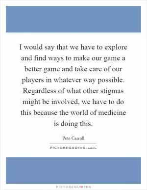 I would say that we have to explore and find ways to make our game a better game and take care of our players in whatever way possible. Regardless of what other stigmas might be involved, we have to do this because the world of medicine is doing this Picture Quote #1