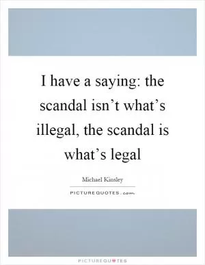 I have a saying: the scandal isn’t what’s illegal, the scandal is what’s legal Picture Quote #1