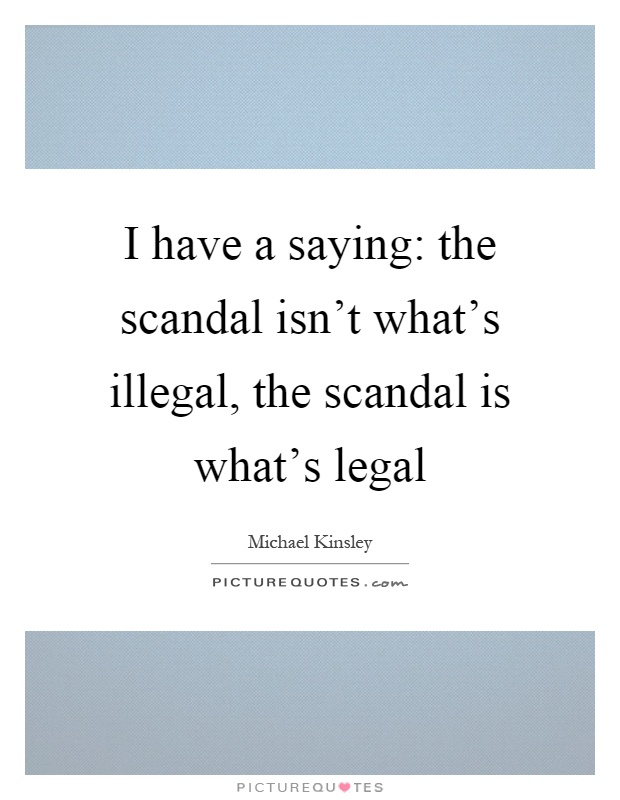 I have a saying: the scandal isn't what's illegal, the scandal is what's legal Picture Quote #1