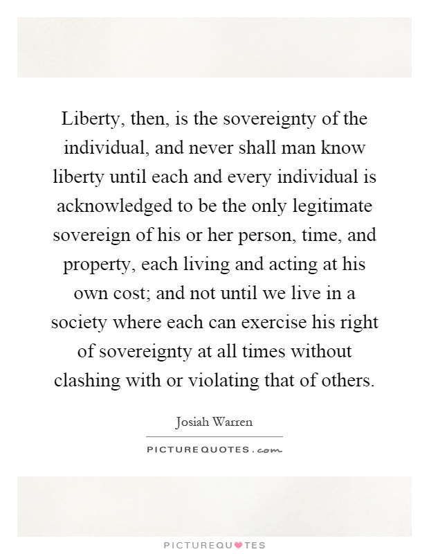 Liberty, then, is the sovereignty of the individual, and never shall man know liberty until each and every individual is acknowledged to be the only legitimate sovereign of his or her person, time, and property, each living and acting at his own cost; and not until we live in a society where each can exercise his right of sovereignty at all times without clashing with or violating that of others Picture Quote #1