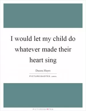 I would let my child do whatever made their heart sing Picture Quote #1