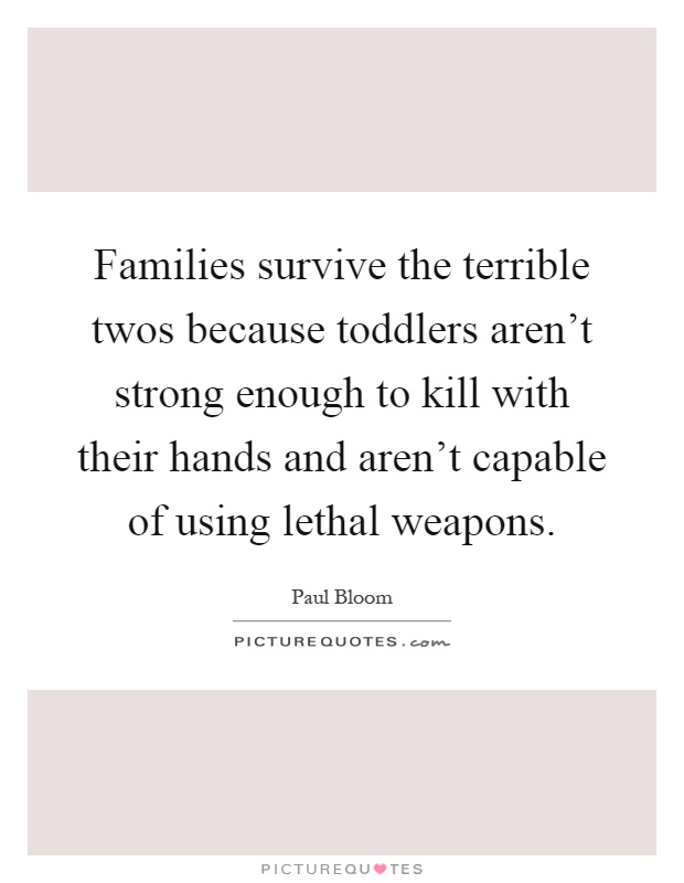 Families survive the terrible twos because toddlers aren't strong enough to kill with their hands and aren't capable of using lethal weapons Picture Quote #1