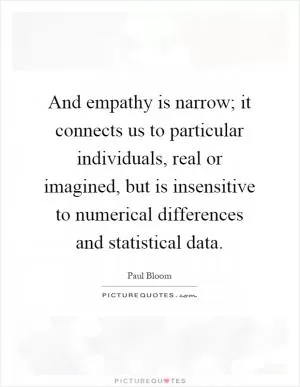 And empathy is narrow; it connects us to particular individuals, real or imagined, but is insensitive to numerical differences and statistical data Picture Quote #1