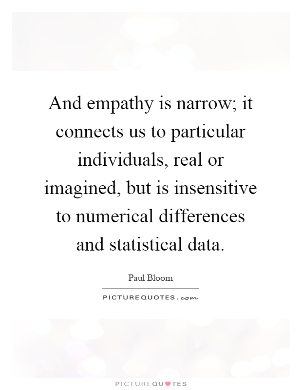 And empathy is narrow; it connects us to particular individuals, real or imagined, but is insensitive to numerical differences and statistical data Picture Quote #1