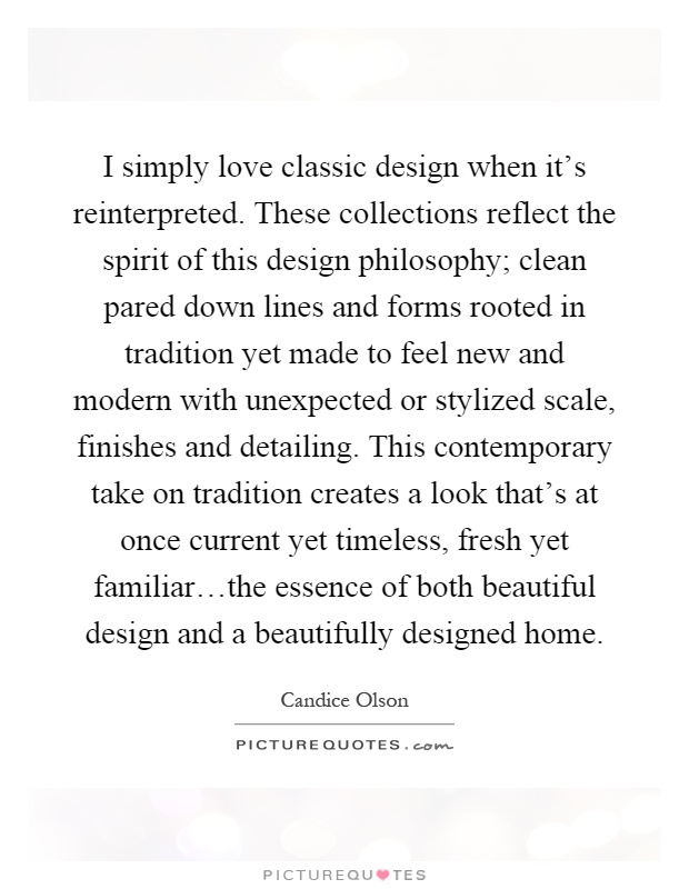I simply love classic design when it's reinterpreted. These collections reflect the spirit of this design philosophy; clean pared down lines and forms rooted in tradition yet made to feel new and modern with unexpected or stylized scale, finishes and detailing. This contemporary take on tradition creates a look that's at once current yet timeless, fresh yet familiar…the essence of both beautiful design and a beautifully designed home Picture Quote #1