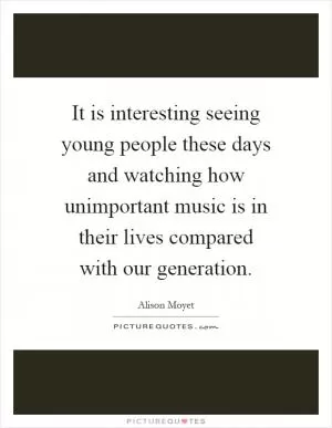 It is interesting seeing young people these days and watching how unimportant music is in their lives compared with our generation Picture Quote #1