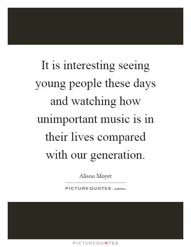 It is interesting seeing young people these days and watching how unimportant music is in their lives compared with our generation Picture Quote #1