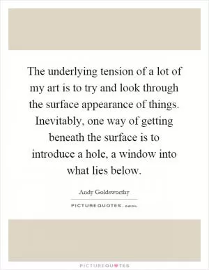 The underlying tension of a lot of my art is to try and look through the surface appearance of things. Inevitably, one way of getting beneath the surface is to introduce a hole, a window into what lies below Picture Quote #1