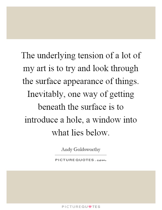 The underlying tension of a lot of my art is to try and look through the surface appearance of things. Inevitably, one way of getting beneath the surface is to introduce a hole, a window into what lies below Picture Quote #1