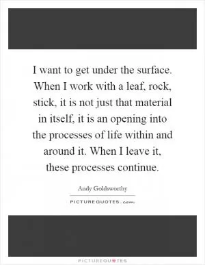 I want to get under the surface. When I work with a leaf, rock, stick, it is not just that material in itself, it is an opening into the processes of life within and around it. When I leave it, these processes continue Picture Quote #1