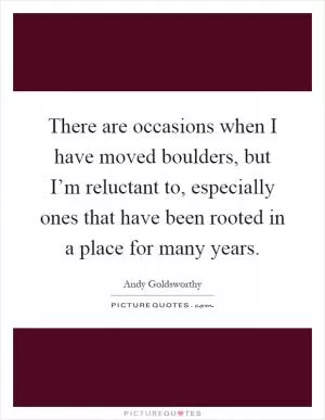 There are occasions when I have moved boulders, but I’m reluctant to, especially ones that have been rooted in a place for many years Picture Quote #1