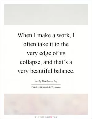 When I make a work, I often take it to the very edge of its collapse, and that’s a very beautiful balance Picture Quote #1